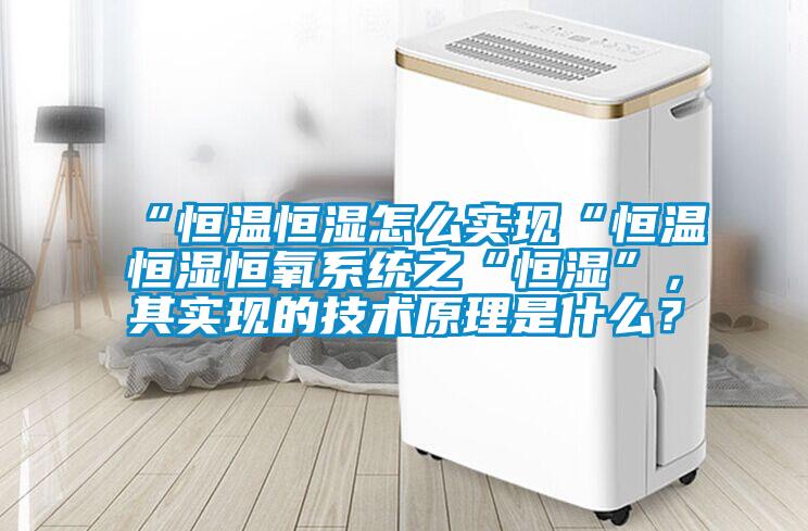 “恒溫恒濕怎么實(shí)現(xiàn)“恒溫恒濕恒氧系統(tǒng)之“恒濕”，其實(shí)現(xiàn)的技術(shù)原理是什么？